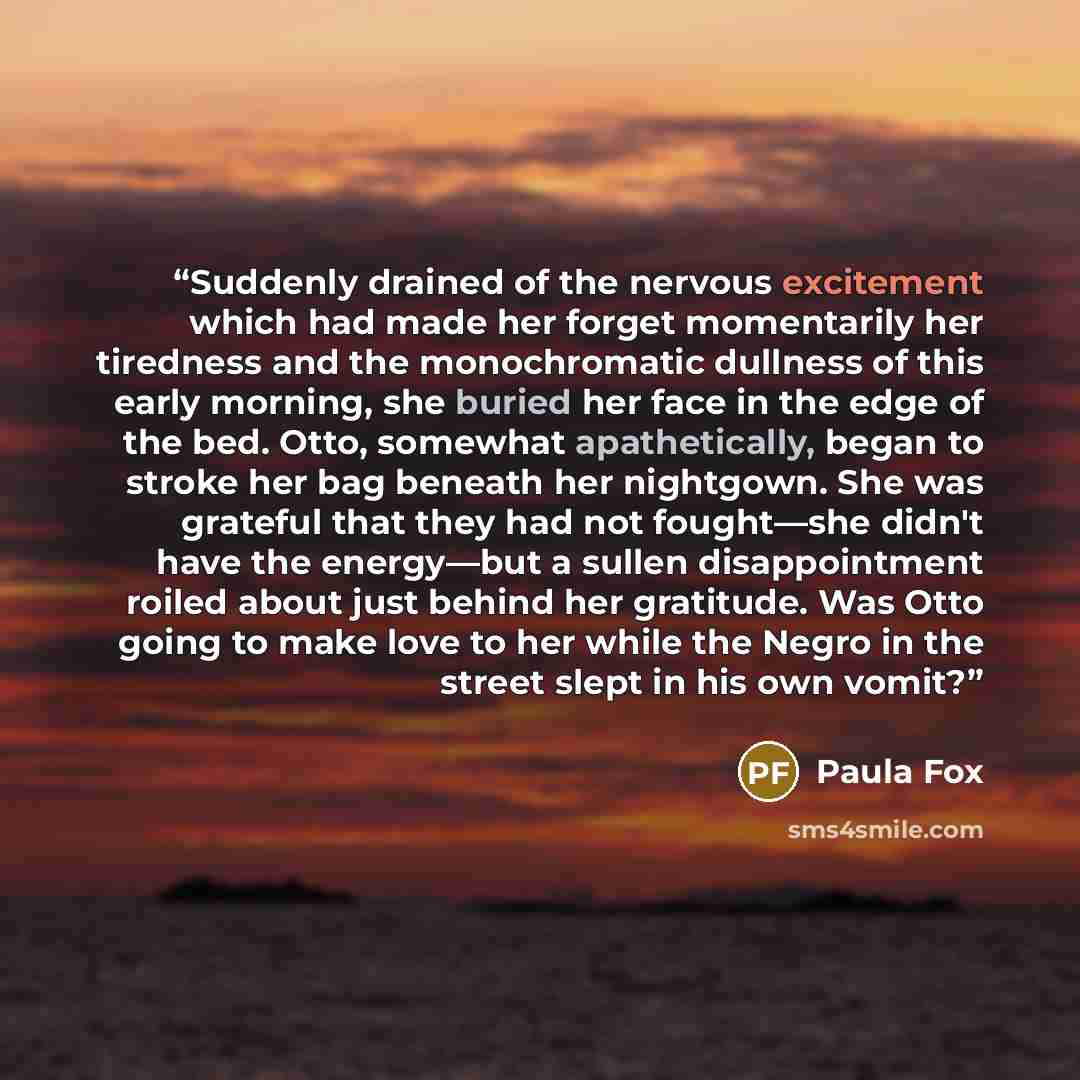 “Suddenly drained of the nervous excitement which had made her forget momentarily her tiredness and the monochromatic dullness of this early morning, she buried her face in the edge of the bed. Otto, somewhat apathetically, began to stroke her bag beneath her nightgown. She was grateful that they…” quote by Paula Fox