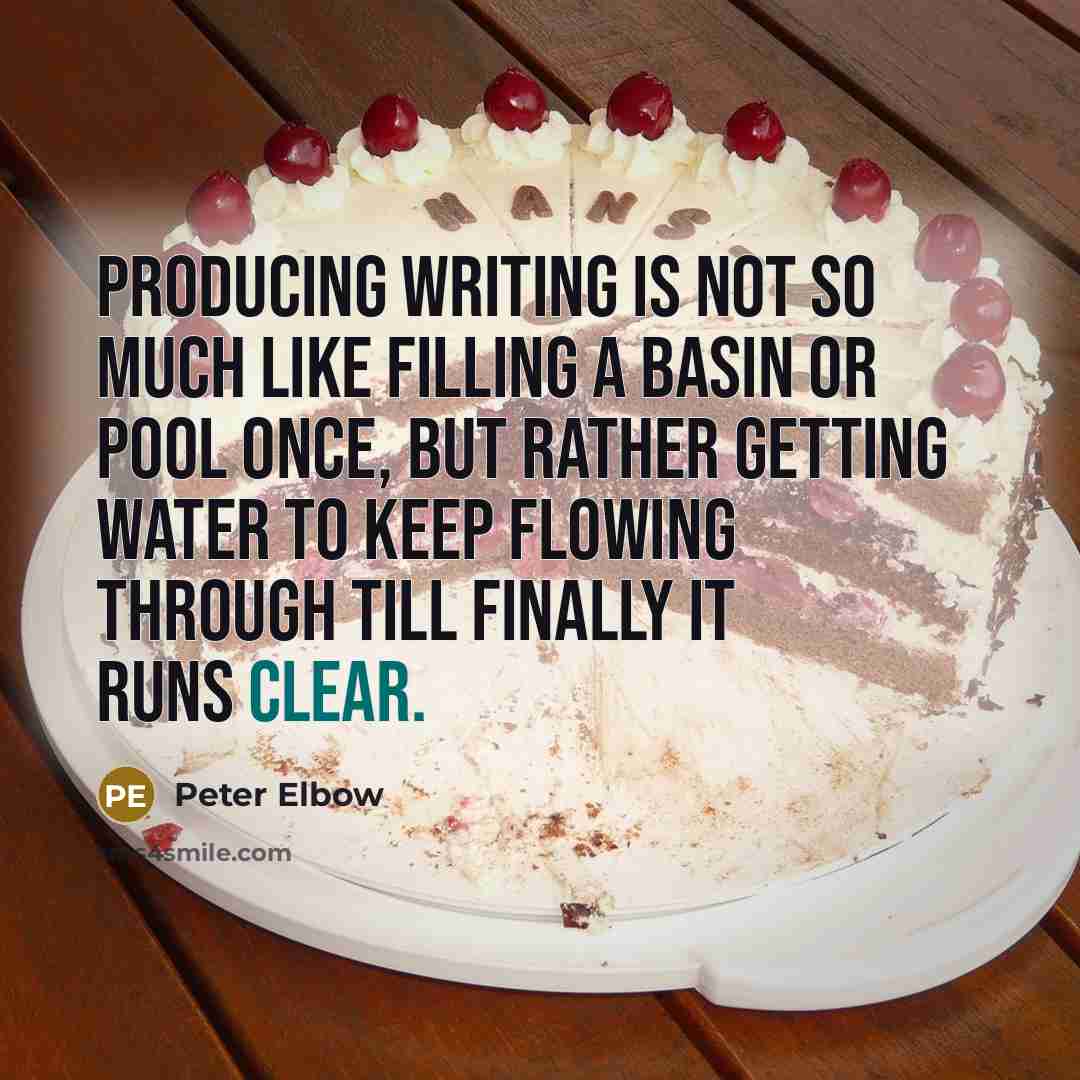 “Producing writing is not so much like filling a basin or pool once, but rather getting water to keep flowing through till finally it runs clear.” quote by Peter Elbow