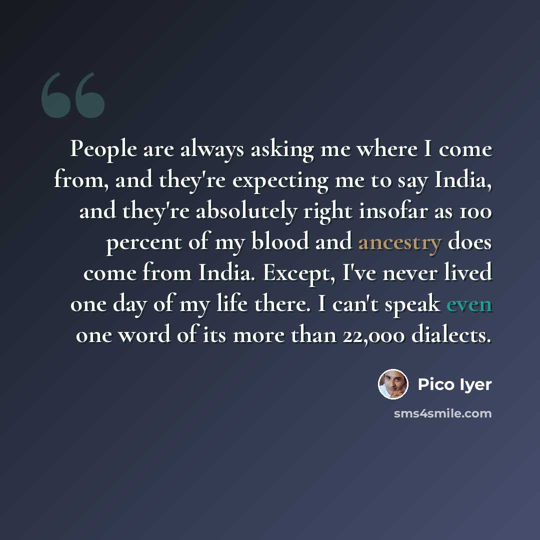 “People are always asking me where I come from, and they're expecting me to say India, and they're absolutely right insofar as 100 percent of my blood and ancestry does come from India. Except, I've never lived one day of my life there. I can't speak even one word of its more than 22,000 dialects.” quote by Pico Iyer