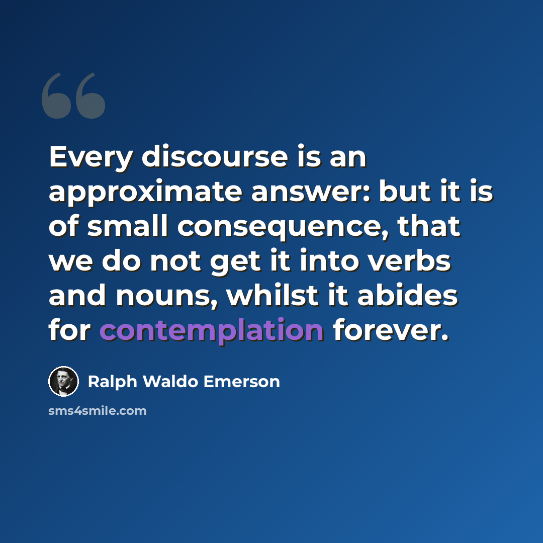 “Every discourse is an approximate answer: but it is of small consequence, that we do not get it into verbs and nouns, whilst it abides for contemplation forever.” quote by Ralph Waldo Emerson