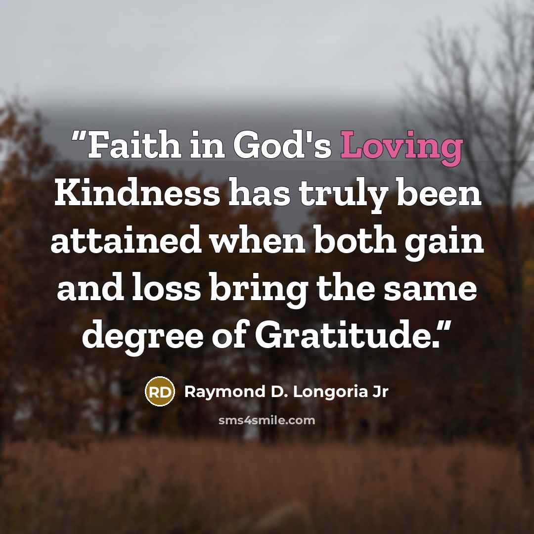 “Faith in God's Loving Kindness has truly been attained when both gain and loss bring the same degree of Gratitude.” quote by Raymond D. Longoria Jr