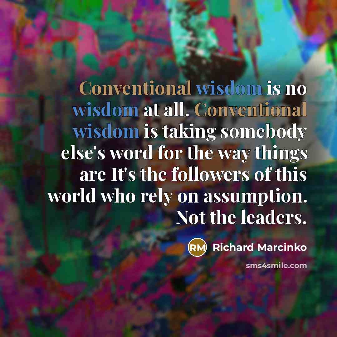 “Conventional wisdom is no wisdom at all. Conventional wisdom is taking somebody else's word for the way things are It's the followers of this world who rely on assumption. Not the leaders.” quote by Richard Marcinko