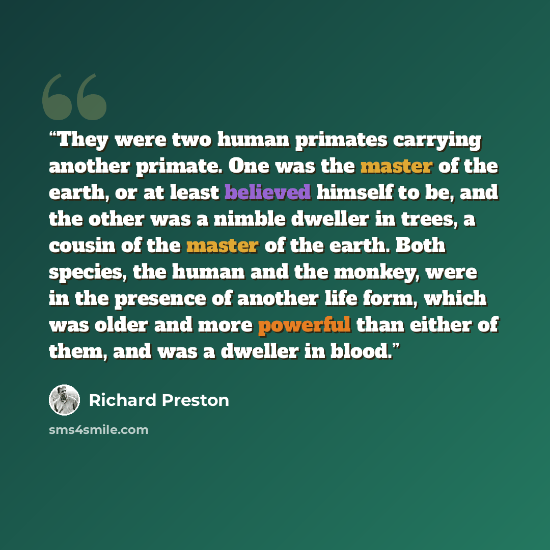 “They were two human primates carrying another primate. One was the master of the earth, or at least believed himself to be, and the other was a nimble dweller in trees, a cousin of the master of the earth. Both species, the human and the monkey, were in the presence of another life form, which was…” quote by Richard Preston