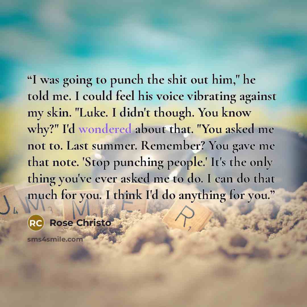 “I was going to punch the shit out him," he told me. I could feel his voice vibrating against my skin. "Luke. I didn't though. You know why?" I'd wondered about that. "You asked me not to. Last summer. Remember? You gave me that note. 'Stop punching people.' It's the only thing you've ever asked me…” quote by Rose Christo