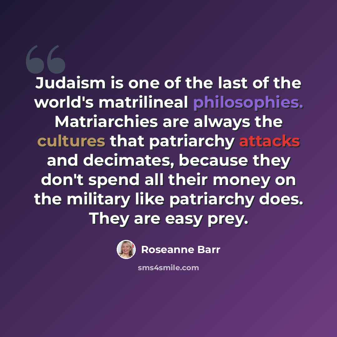 “Judaism is one of the last of the world's matrilineal philosophies. Matriarchies are always the cultures that patriarchy attacks and decimates, because they don't spend all their money on the military like patriarchy does. They are easy prey.” quote by Roseanne Barr