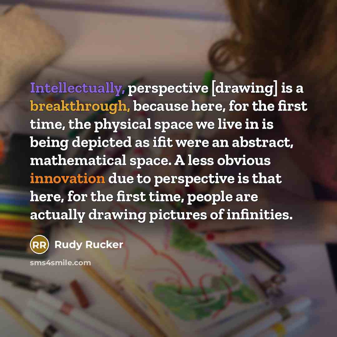 “Intellectually, perspective [drawing] is a breakthrough, because here, for the first time, the physical space we live in is being depicted as ifit were an abstract, mathematical space. A less obvious innovation due to perspective is that here, for the first time, people are actually drawing…” quote by Rudy Rucker