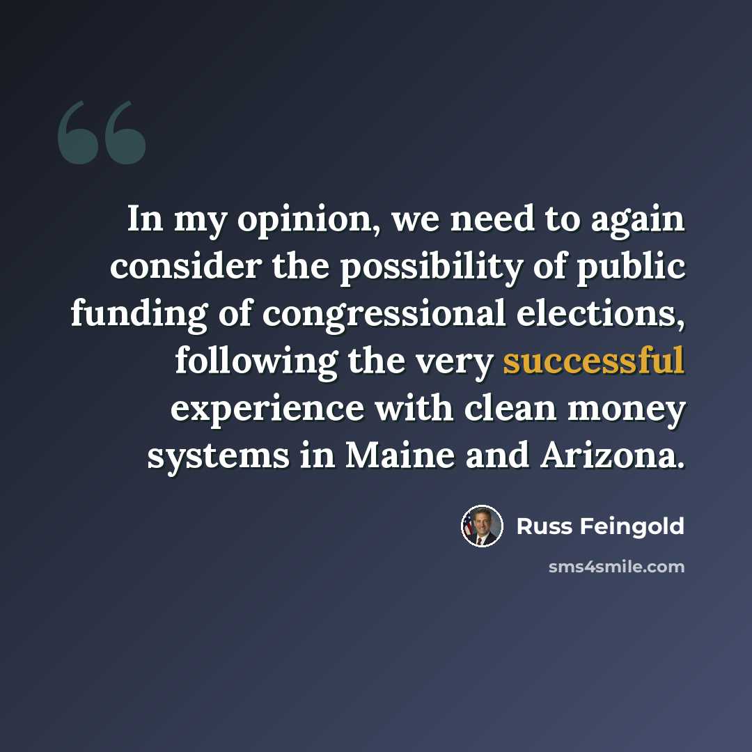 “In my opinion, we need to again consider the possibility of public funding of congressional elections, following the very successful experience with clean money systems in Maine and Arizona.” quote by Russ Feingold