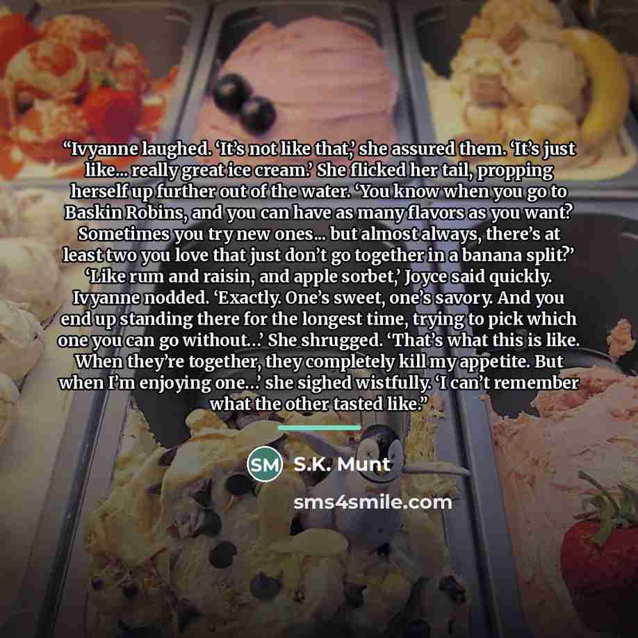 “Ivyanne laughed. ‘It’s not like that,’ she assured them. ‘It’s just like... really great ice cream.’ She flicked her tail, propping herself up further out of the water. ‘You know when you go to Baskin Robins, and you can have as many flavors as you want? Sometimes you try new ones... but almost…” quote by S.K. Munt