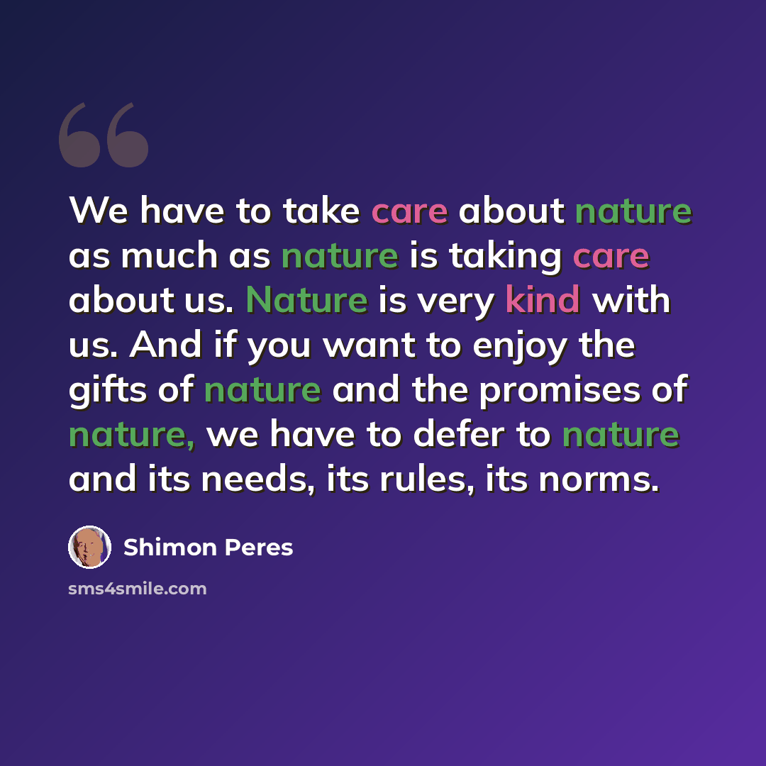 “We have to take care about nature as much as nature is taking care about us. Nature is very kind with us. And if you want to enjoy the gifts of nature and the promises of nature, we have to defer to nature and its needs, its rules, its norms.” quote by Shimon Peres