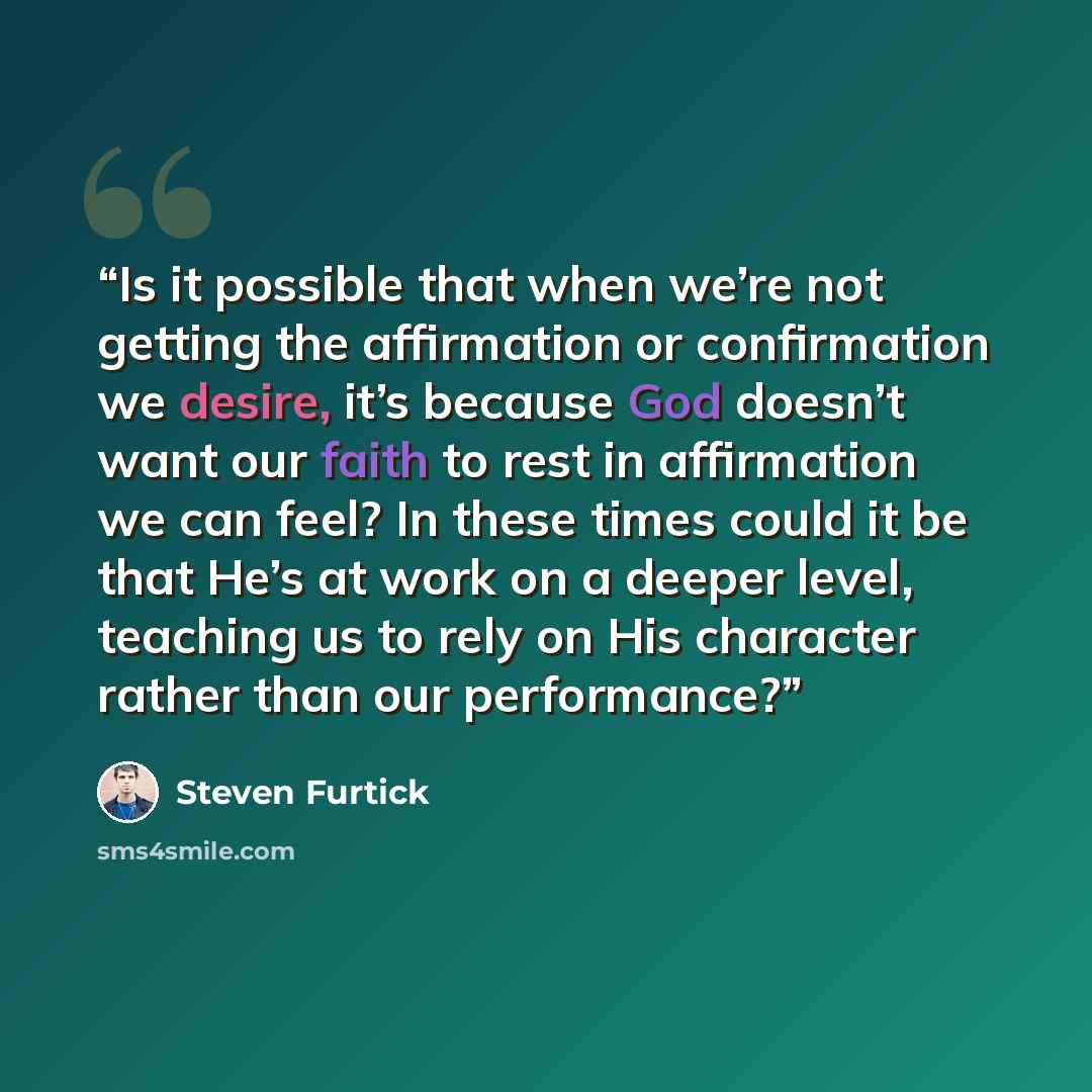 “Is it possible that when we’re not getting the affirmation or confirmation we desire, it’s because God doesn’t want our faith to rest in affirmation we can feel? In these times could it be that He’s at work on a deeper level, teaching us to rely on His character rather than our performance?” quote by Steven Furtick