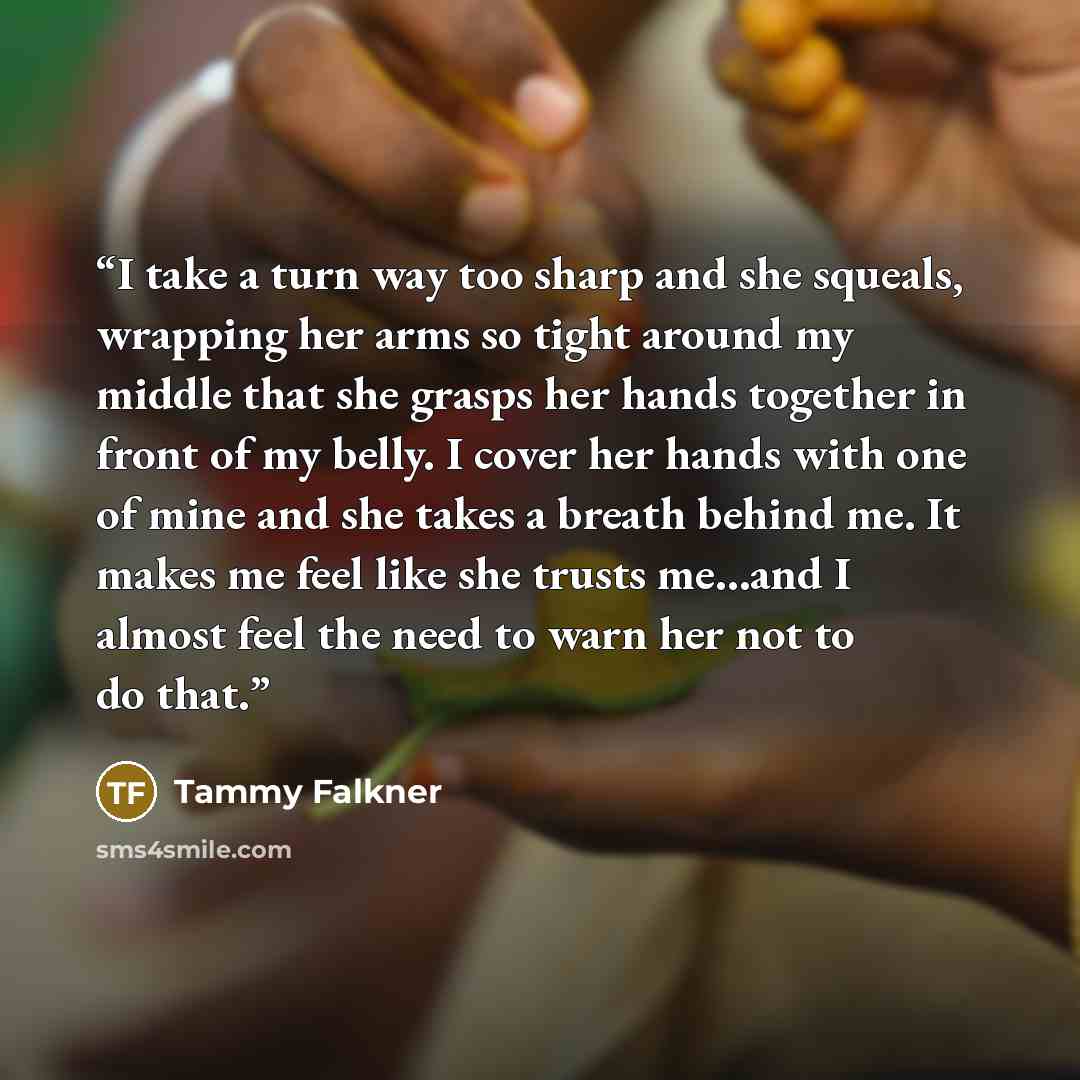 “I take a turn way too sharp and she squeals, wrapping her arms so tight around my middle that she grasps her hands together in front of my belly. I cover her hands with one of mine and she takes a breath behind me. It makes me feel like she trusts me…and I almost feel the need to warn her not to…” quote by Tammy Falkner
