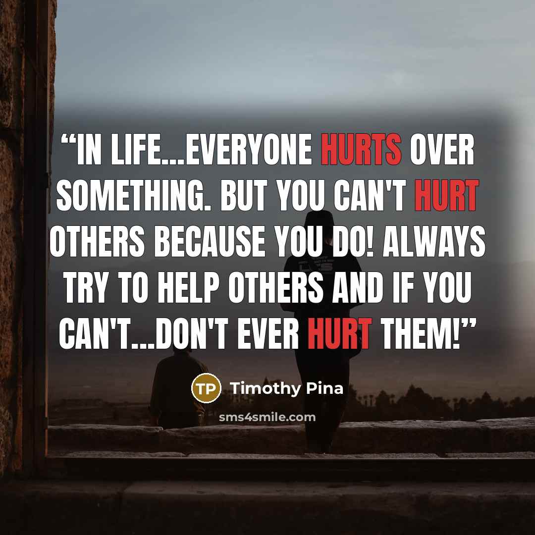 “In life...everyone hurts over something. But you can't hurt others because you do! Always try to help others and if you can't...Don't ever hurt them!” quote by Timothy Pina