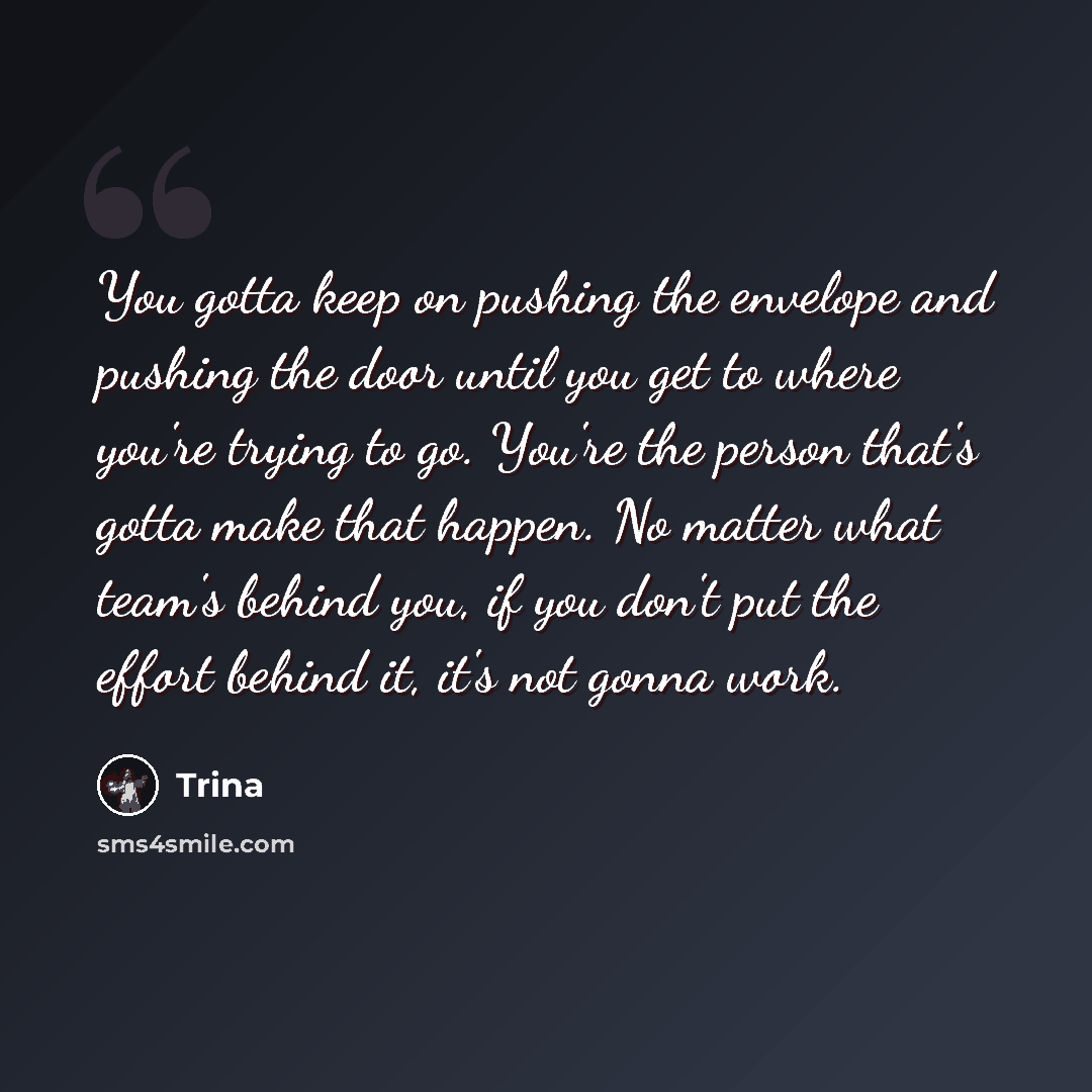 “You gotta keep on pushing the envelope and pushing the door until you get to where you're trying to go. You're the person that's gotta make that happen. No matter what team's behind you, if you don't put the effort behind it, it's not gonna work.” quote by Trina