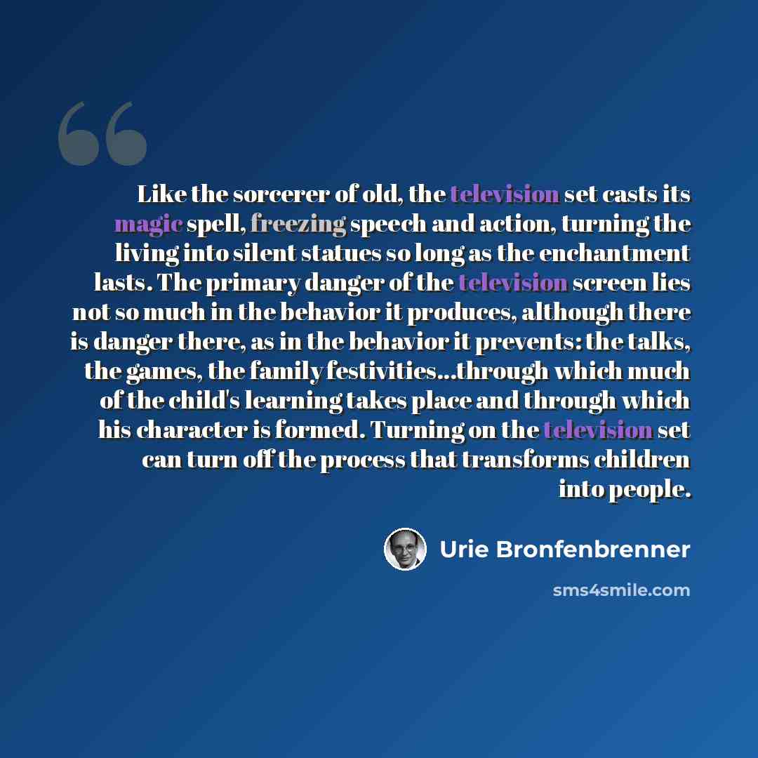 “Like the sorcerer of old, the television set casts its magic spell, freezing speech and action, turning the living into silent statues so long as the enchantment lasts. The primary danger of the television screen lies not so much in the behavior it produces, although there is danger there, as in…” quote by Urie Bronfenbrenner