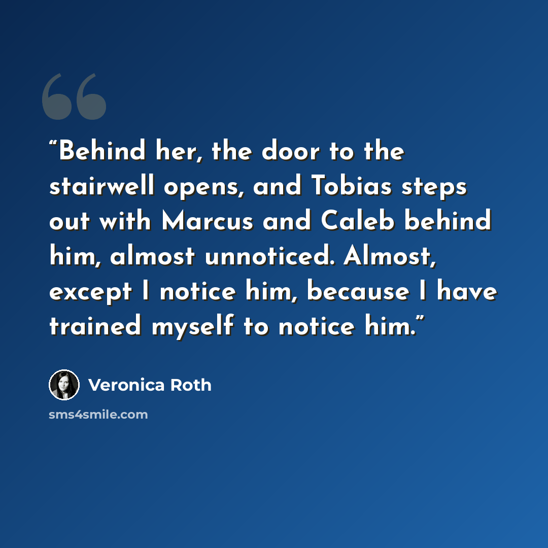 “Behind her, the door to the stairwell opens, and Tobias steps out with Marcus and Caleb behind him, almost unnoticed. Almost, except I notice him, because I have trained myself to notice him.” quote by Veronica Roth