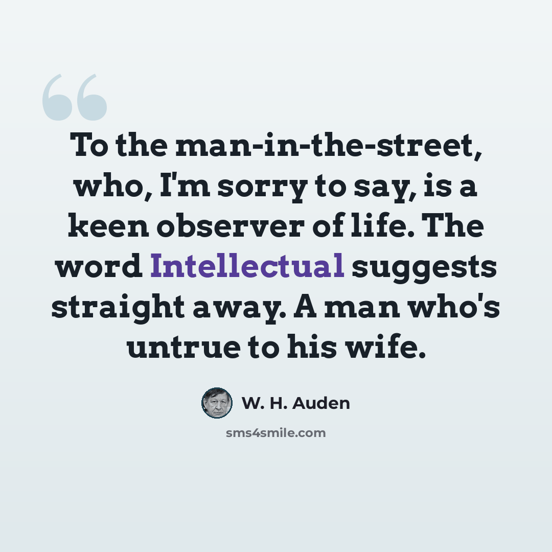 “To the man-in-the-street, who, I'm sorry to say, is a keen observer of life. The word Intellectual suggests straight away. A man who's untrue to his wife.” quote by W. H. Auden