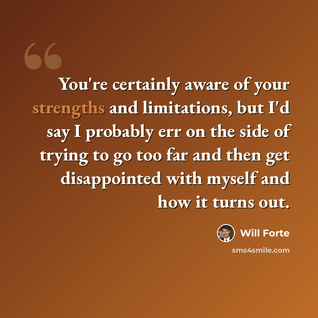 “You're certainly aware of your strengths and limitations, but I'd say I probably err on the side of trying to go too far and then get disappointed with myself and how it turns out.” quote by Will Forte