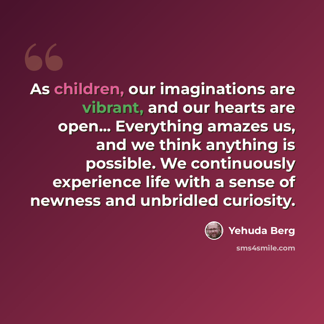 “As children, our imaginations are vibrant, and our hearts are open... Everything amazes us, and we think anything is possible. We continuously experience life with a sense of newness and unbridled curiosity.” quote by Yehuda Berg