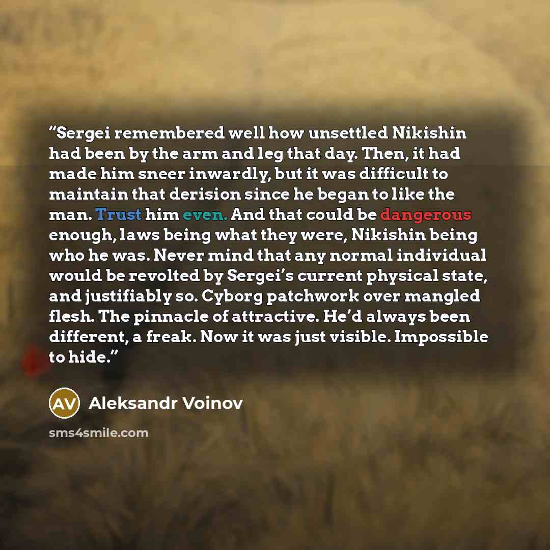 “Sergei remembered well how unsettled Nikishin had been by the arm and leg that day. Then, it had made him sneer inwardly, but it was difficult to maintain that derision since he began to like the man. Trust him even. And that could be dangerous enough, laws being what they were, Nikishin being who…” quote by Aleksandr Voinov