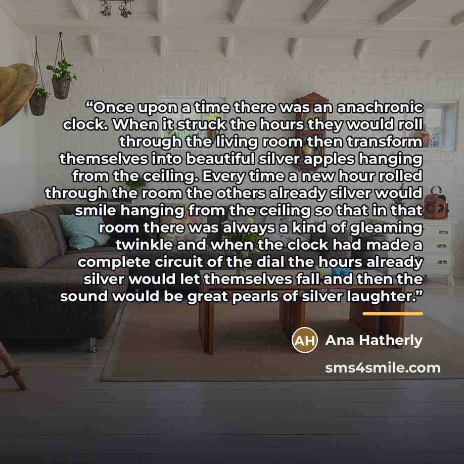 “Once upon a time there was an anachronic clock. When it struck the hours they would roll through the living room then transform themselves into beautiful silver apples hanging from the ceiling. Every time a new hour rolled through the room the others already silver would smile hanging from the…” quote by Anonymous