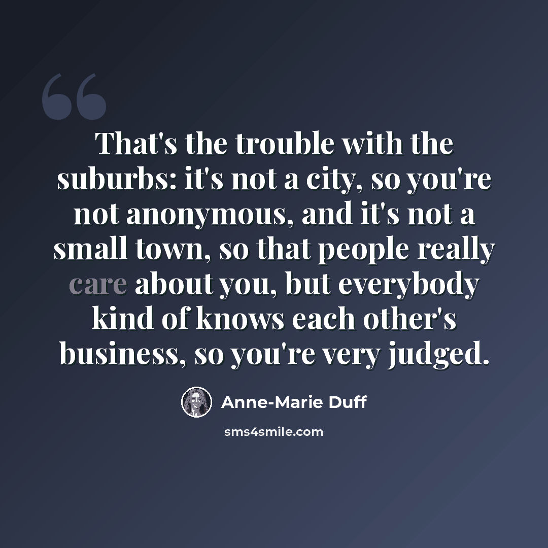 “That's the trouble with the suburbs: it's not a city, so you're not anonymous, and it's not a small town, so that people really care about you, but everybody kind of knows each other's business, so you're very judged.” quote by Anne-Marie Duff