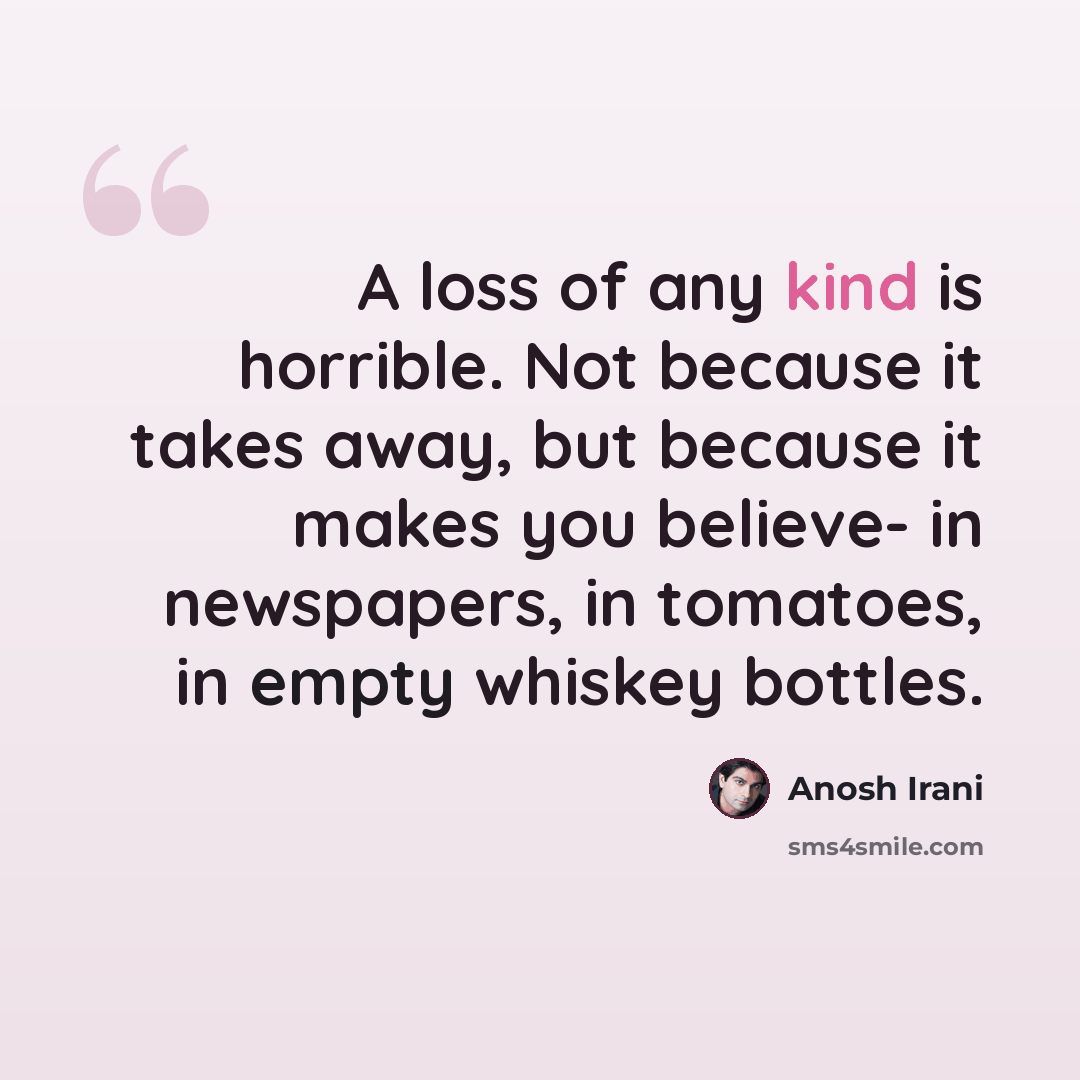 “A loss of any kind is horrible. Not because it takes away, but because it makes you believe- in newspapers, in tomatoes, in empty whiskey bottles.” quote by Anosh Irani