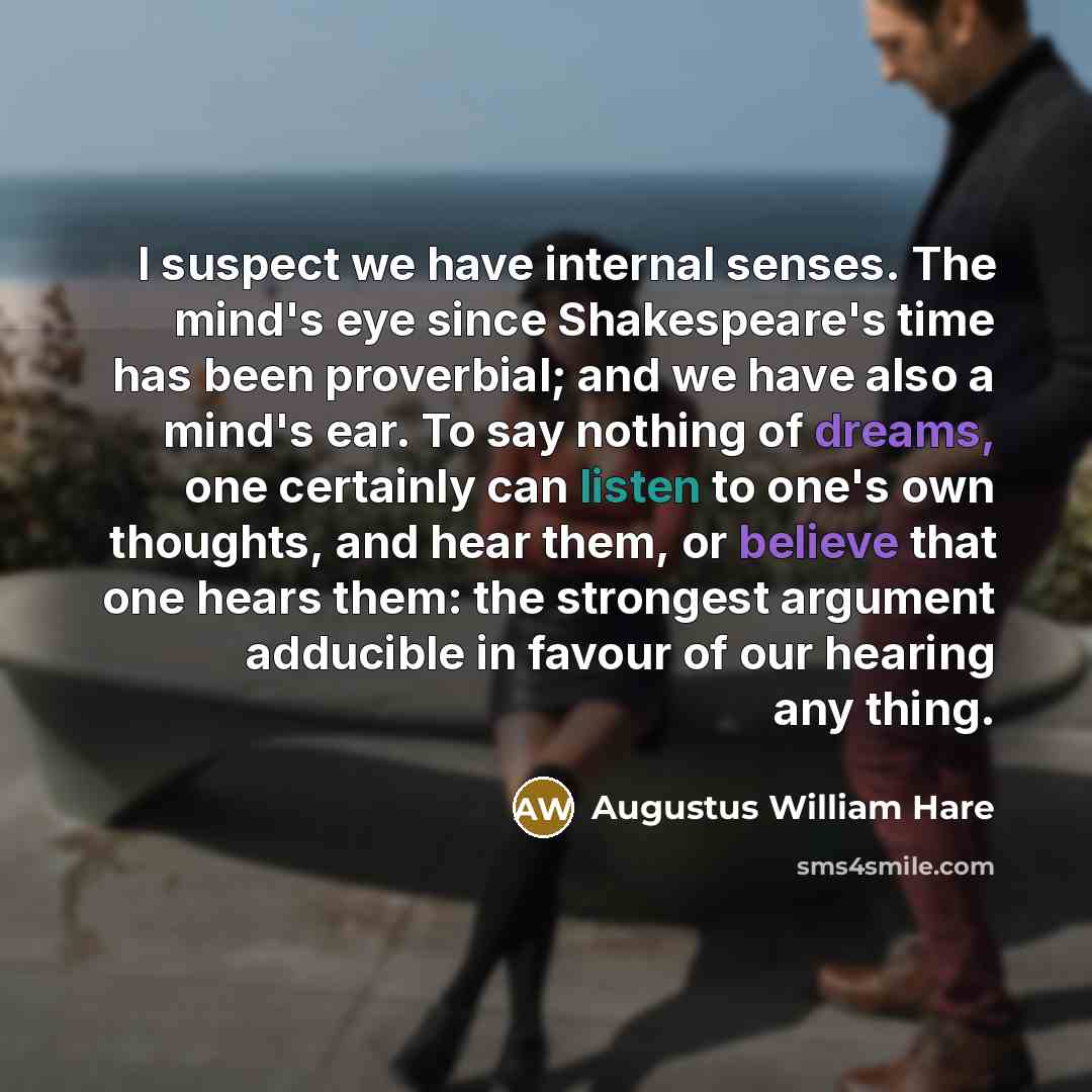 “I suspect we have internal senses. The mind's eye since Shakespeare's time has been proverbial; and we have also a mind's ear. To say nothing of dreams, one certainly can listen to one's own thoughts, and hear them, or believe that one hears them: the strongest argument adducible in favour of our…” quote by Augustus William Hare