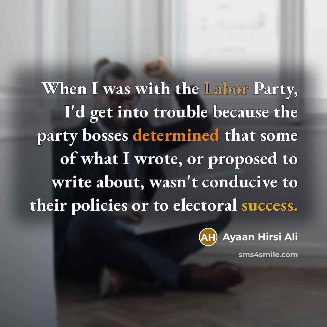 “When I was with the Labor Party, I'd get into trouble because the party bosses determined that some of what I wrote, or proposed to write about, wasn't conducive to their policies or to electoral success.” quote by Ayaan Hirsi Ali