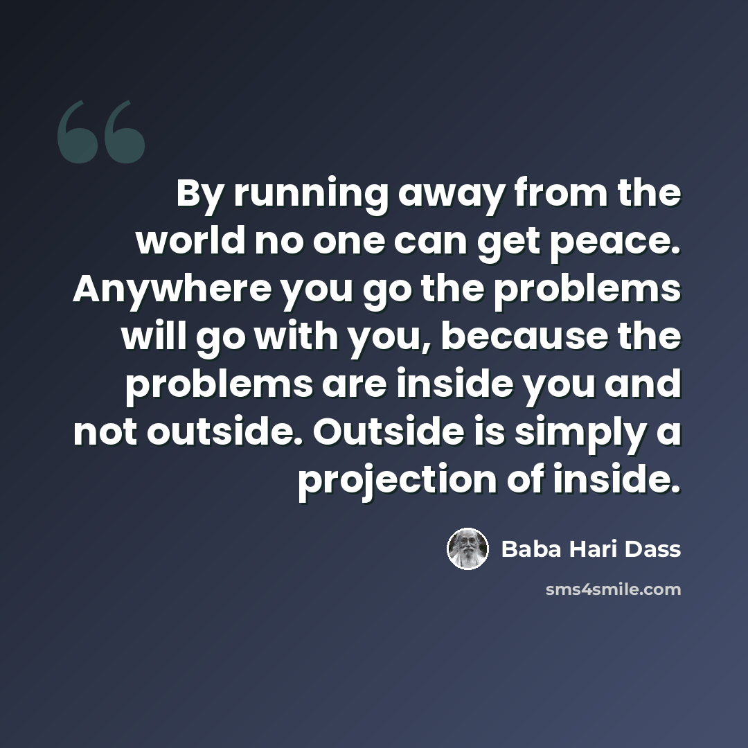 “By running away from the world no one can get peace. Anywhere you go the problems will go with you, because the problems are inside you and not outside. Outside is simply a projection of inside.” quote by Baba Hari Dass