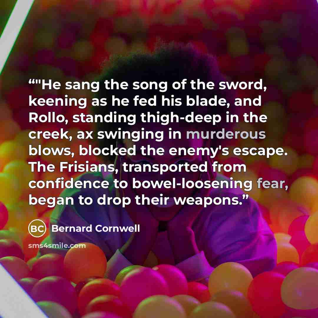 “‎"He sang the song of the sword, keening as he fed his blade, and Rollo, standing thigh-deep in the creek, ax swinging in murderous blows, blocked the enemy's escape. The Frisians, transported from confidence to bowel-loosening fear, began to drop their weapons.” quote by Bernard Cornwell