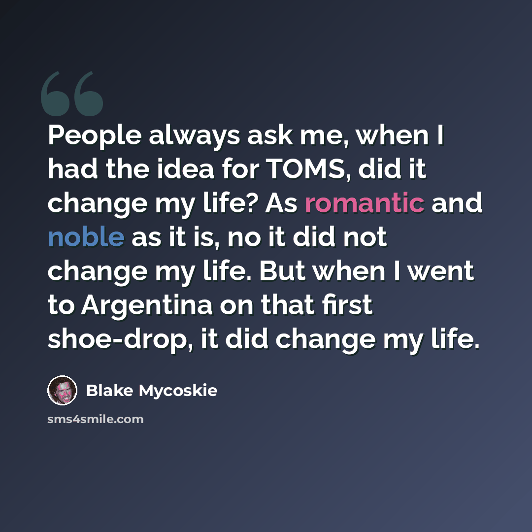 “People always ask me, when I had the idea for TOMS, did it change my life? As romantic and noble as it is, no it did not change my life. But when I went to Argentina on that first shoe-drop, it did change my life.” quote by Blake Mycoskie
