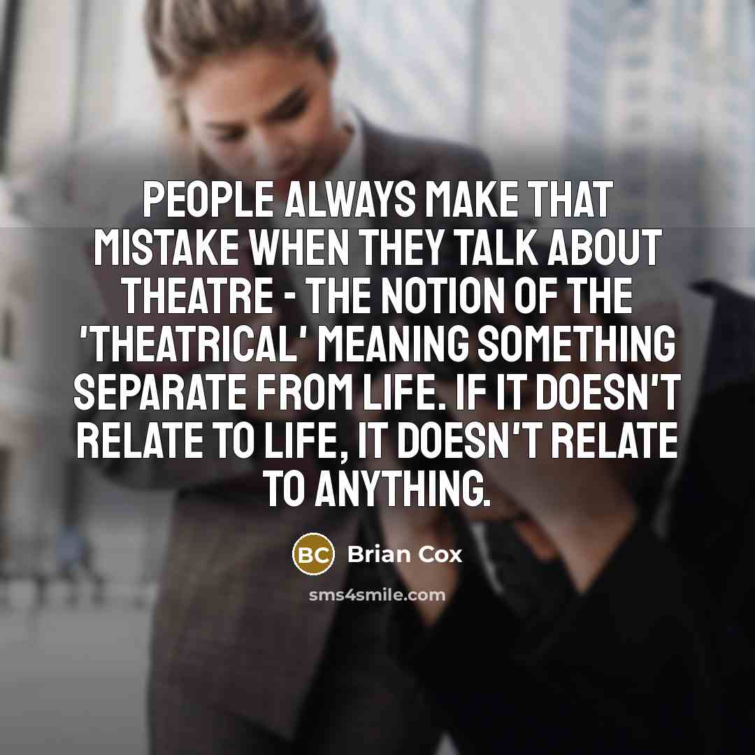 “People always make that mistake when they talk about theatre - the notion of the 'theatrical' meaning something separate from life. If it doesn't relate to life, it doesn't relate to anything.” quote by Brian Cox