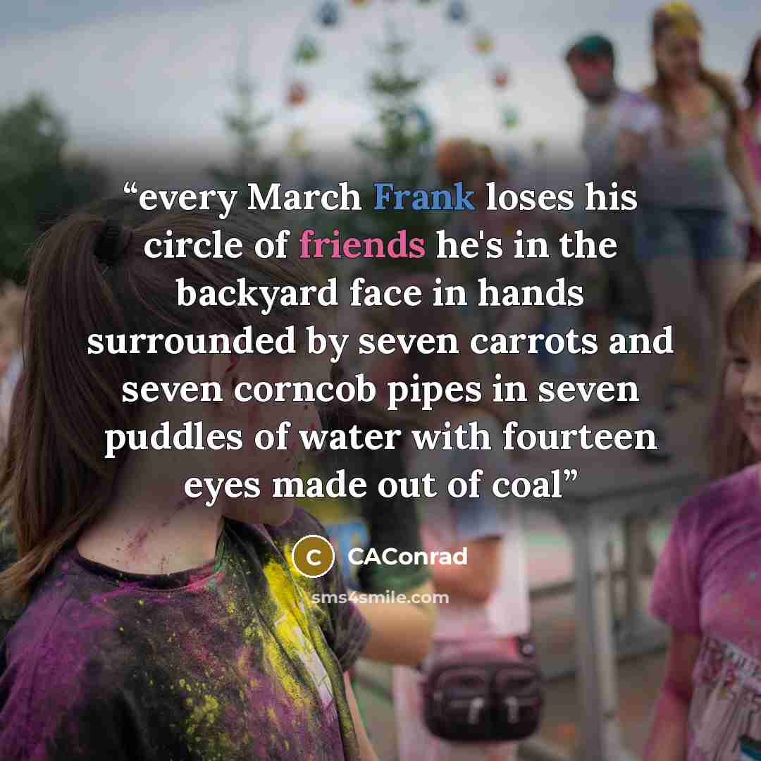 “every March Frank loses his circle of friends he's in the backyard face in hands surrounded by seven carrots and seven corncob pipes in seven puddles of water with fourteen eyes made out of coal” quote by CAConrad