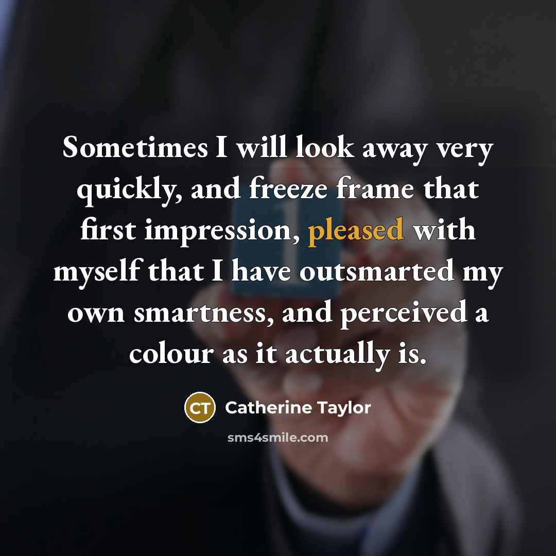 “Sometimes I will look away very quickly, and freeze frame that first impression, pleased with myself that I have outsmarted my own smartness, and perceived a colour as it actually is.” quote by Catherine Taylor