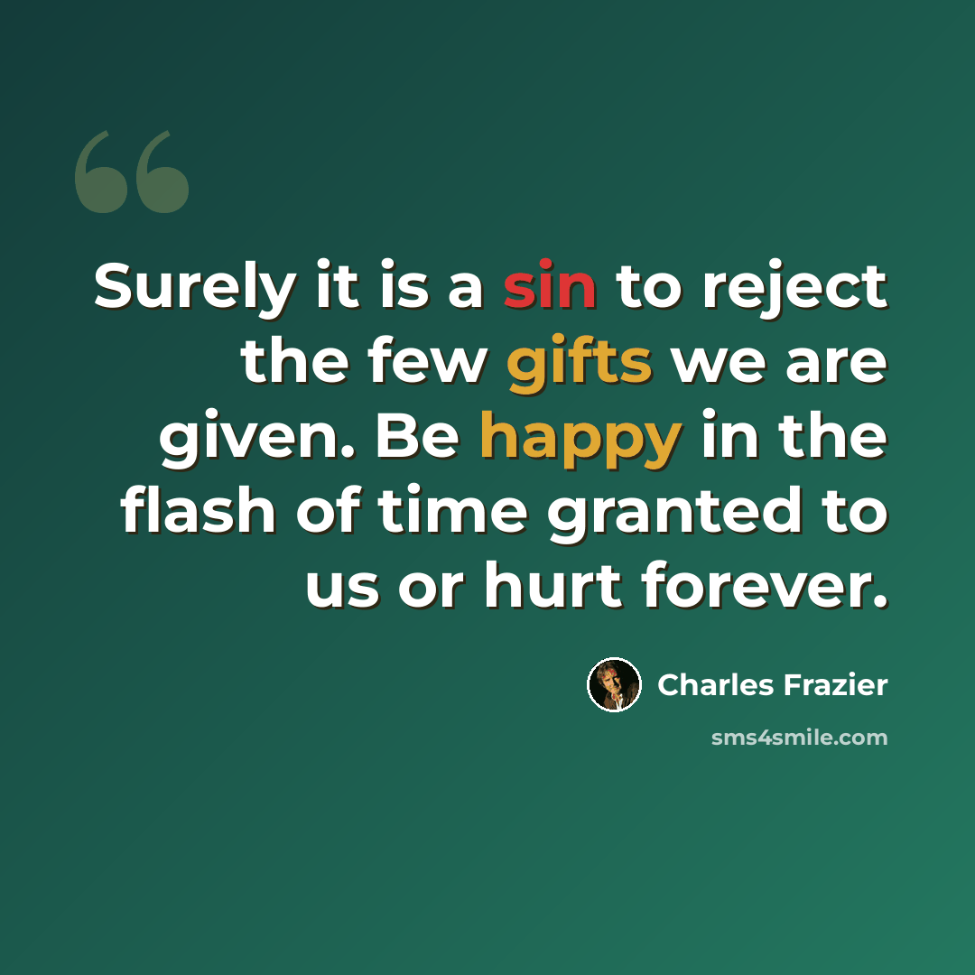 “Surely it is a sin to reject the few gifts we are given. Be happy in the flash of time granted to us or hurt forever.” quote by Charles Frazier