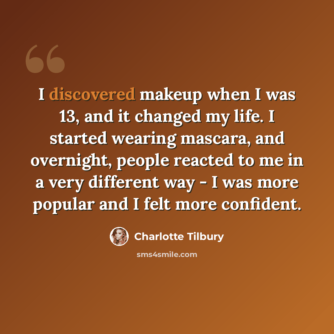 “I discovered makeup when I was 13, and it changed my life. I started wearing mascara, and overnight, people reacted to me in a very different way - I was more popular and I felt more confident.” quote by Charlotte Tilbury