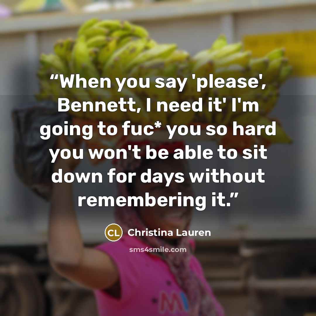 “When you say 'please', Bennett, I need it' I'm going to fuc* you so hard you won't be able to sit down for days without remembering it.” quote by Christina Lauren