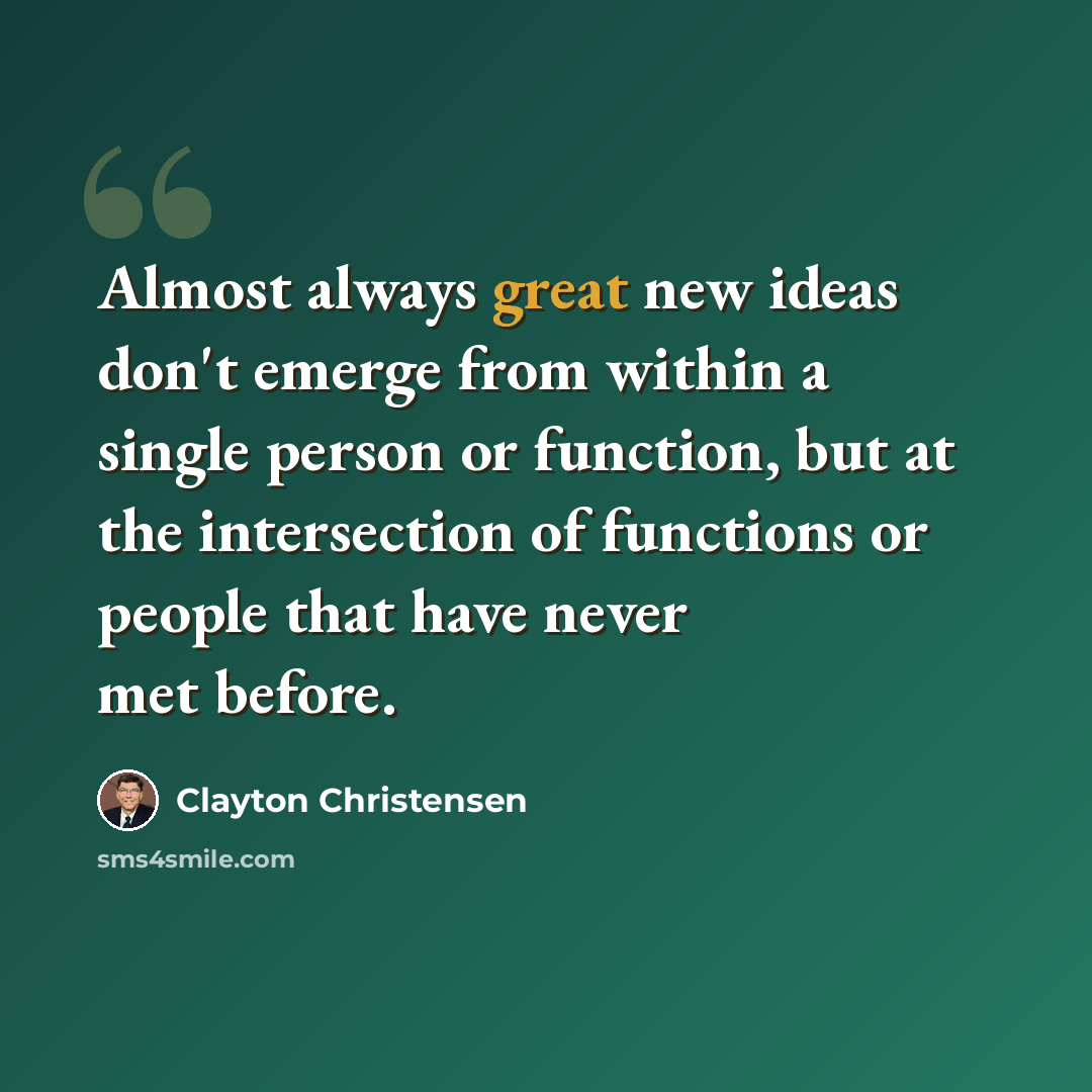 “Almost always great new ideas don't emerge from within a single person or function, but at the intersection of functions or people that have never met before.” quote by Clayton Christensen