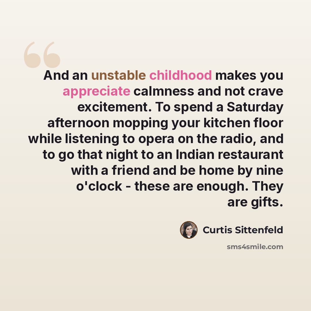 “And an unstable childhood makes you appreciate calmness and not crave excitement. To spend a Saturday afternoon mopping your kitchen floor while listening to opera on the radio, and to go that night to an Indian restaurant with a friend and be home by nine o'clock - these are enough. They are gifts.” quote by Curtis Sittenfeld