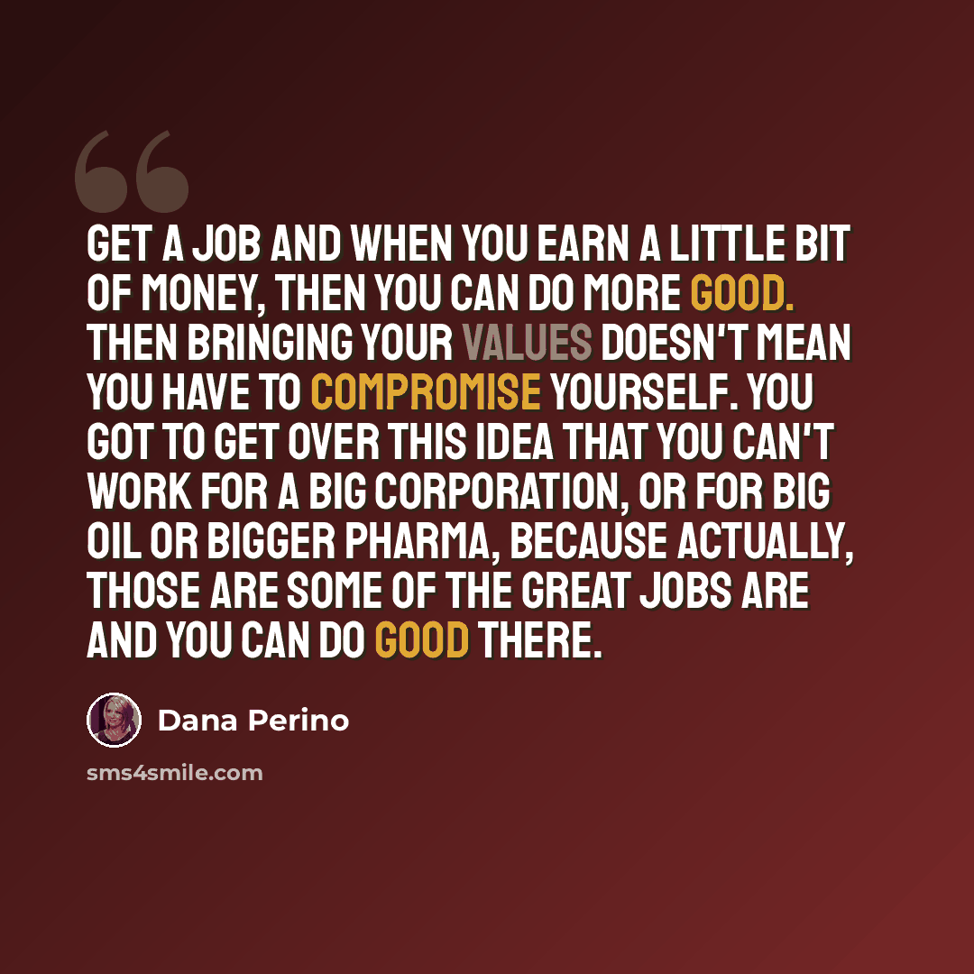 “Get a job and when you earn a little bit of money, then you can do more good. Then bringing your values doesn't mean you have to compromise yourself. You got to get over this idea that you can't work for a big corporation, or for big oil or bigger pharma, because actually, those are some of the…” quote by Dana Perino