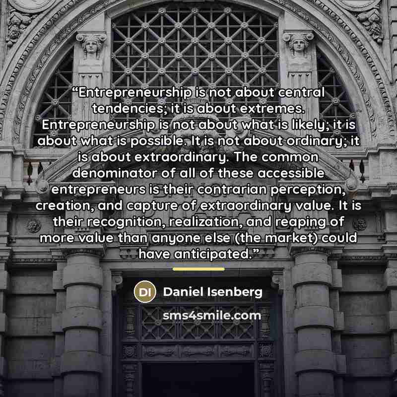 “Entrepreneurship is not about central tendencies; it is about extremes. Entrepreneurship is not about what is likely; it is about what is possible. It is not about ordinary; it is about extraordinary. The common denominator of all of these accessible entrepreneurs is their contrarian perception…” quote by Daniel Isenberg