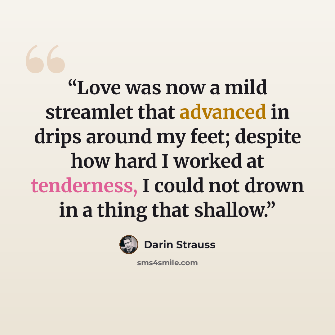 “Love was now a mild streamlet that advanced in drips around my feet; despite how hard I worked at tenderness, I could not drown in a thing that shallow.” quote by Darin Strauss