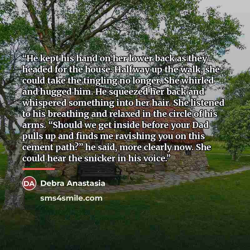 “He kept his hand on her lower back as they headed for the house. Halfway up the walk, she could take the tingling no longer. She whirled and hugged him. He squeezed her back and whispered something into her hair. She listened to his breathing and relaxed in the circle of his arms. “Should we get…” quote by Debra Anastasia
