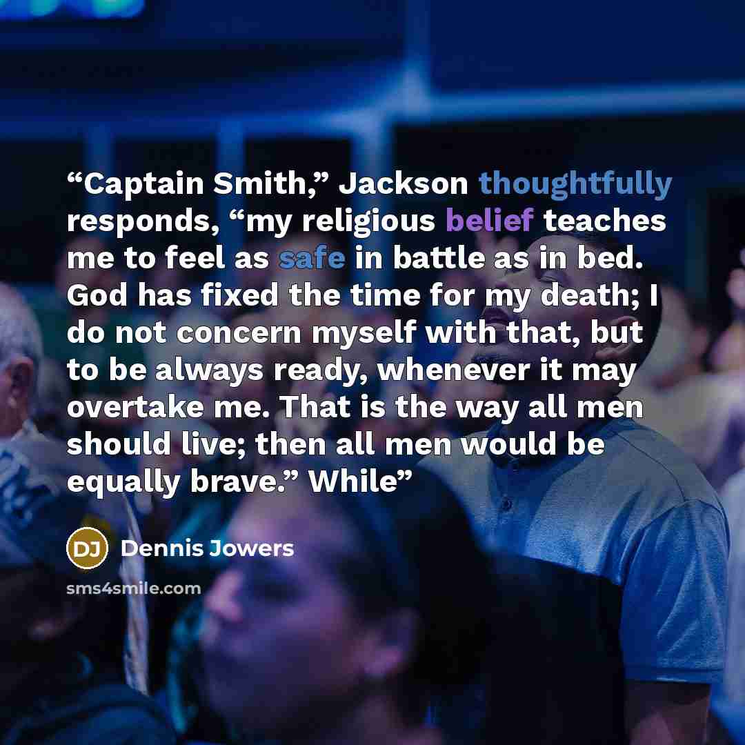 “Captain Smith,” Jackson thoughtfully responds, “my religious belief teaches me to feel as safe in battle as in bed. God has fixed the time for my death; I do not concern myself with that, but to be always ready, whenever it may overtake me. That is the way all men should live; then all men would…” quote by Dennis Jowers