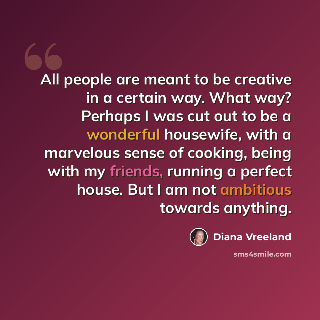 “All people are meant to be creative in a certain way. What way? Perhaps I was cut out to be a wonderful housewife, with a marvelous sense of cooking, being with my friends, running a perfect house. But I am not ambitious towards anything.” quote by Diana Vreeland