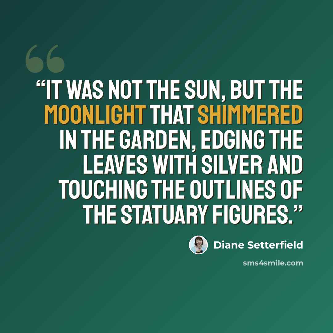 “It was not the sun, but the moonlight that shimmered in the garden, edging the leaves with silver and touching the outlines of the statuary figures.” quote by Diane Setterfield