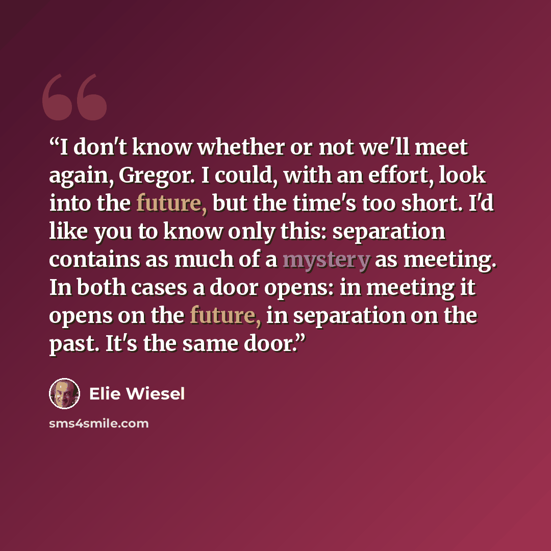 “I don't know whether or not we'll meet again, Gregor. I could, with an effort, look into the future, but the time's too short. I'd like you to know only this: separation contains as much of a mystery as meeting. In both cases a door opens: in meeting it opens on the future, in separation on the…” quote by Elie Wiesel