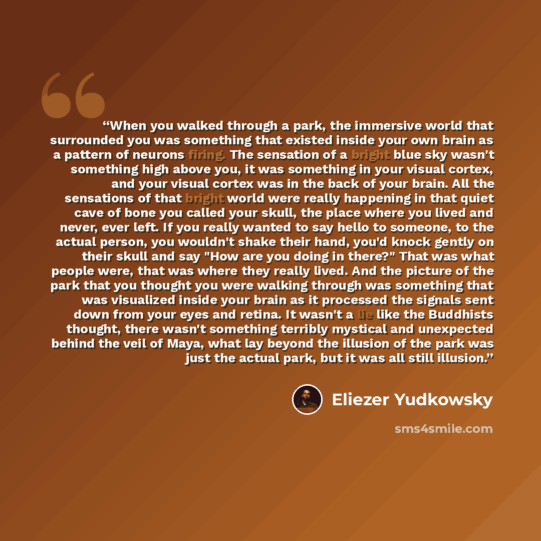 “When you walked through a park, the immersive world that surrounded you was something that existed inside your own brain as a pattern of neurons firing. The sensation of a bright blue sky wasn't something high above you, it was something in your visual cortex, and your visual cortex was in the…” quote by Eliezer Yudkowsky