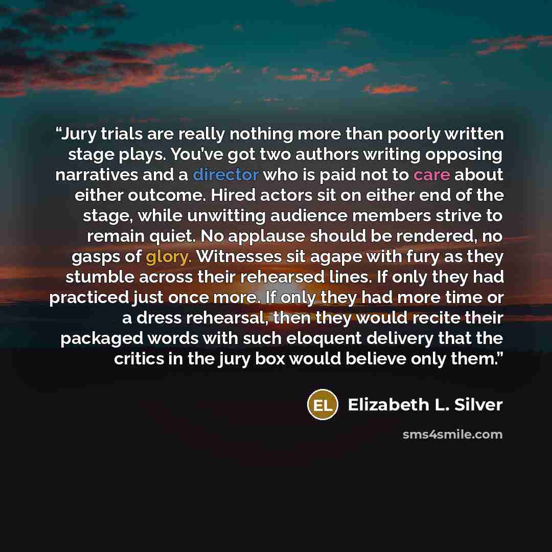 “Jury trials are really nothing more than poorly written stage plays. You’ve got two authors writing opposing narratives and a director who is paid not to care about either outcome. Hired actors sit on either end of the stage, while unwitting audience members strive to remain quiet. No applause…” quote by Elizabeth L. Silver