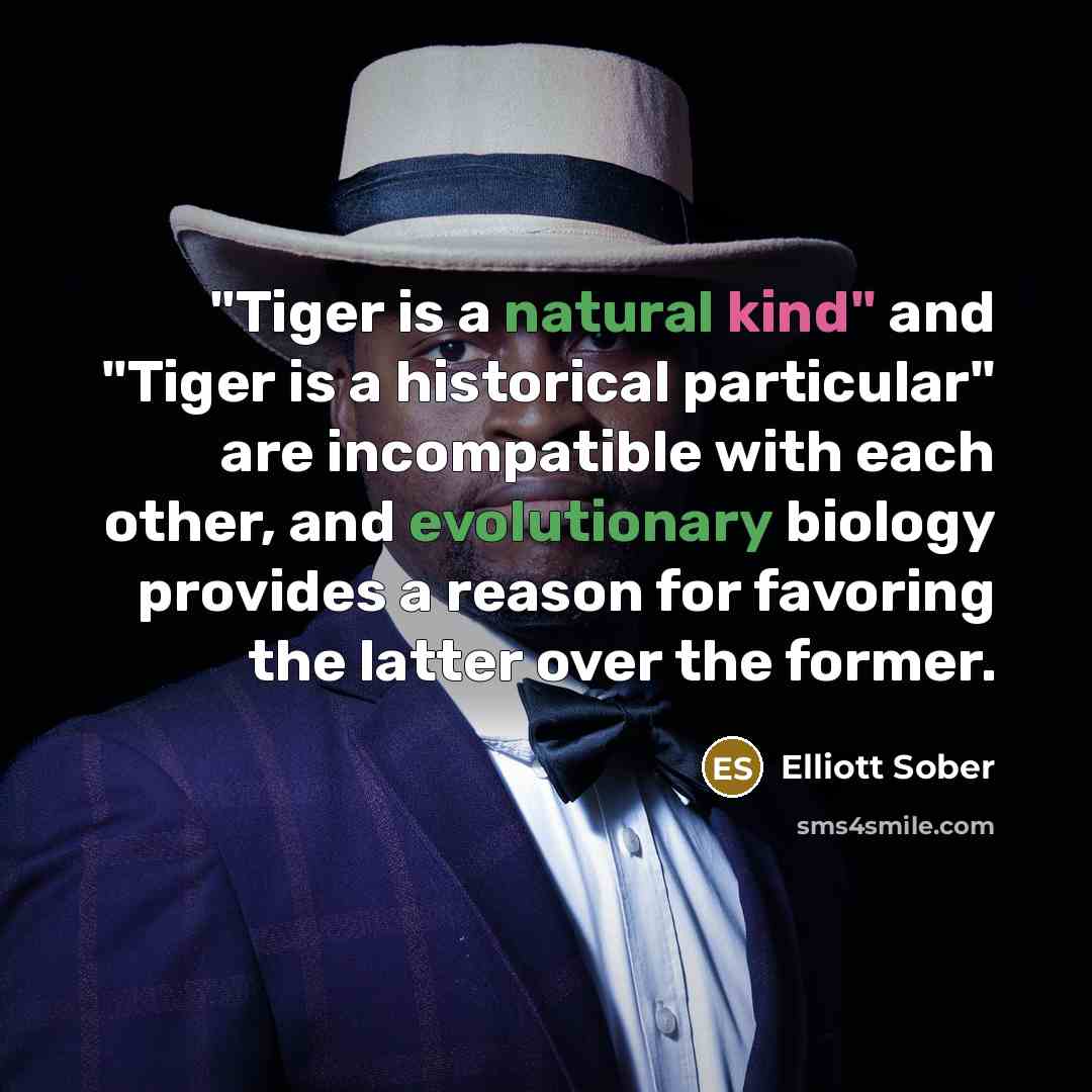 “"Tiger is a natural kind" and "Tiger is a historical particular" are incompatible with each other, and evolutionary biology provides a reason for favoring the latter over the former.” quote by Elliott Sober